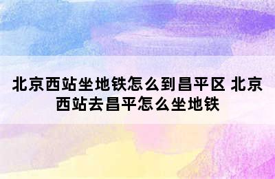 北京西站坐地铁怎么到昌平区 北京西站去昌平怎么坐地铁